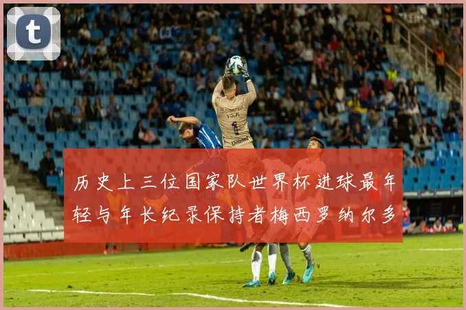 历史上三位国家队世界杯进球最年轻与年长纪录保持者梅西罗纳尔多劳德鲁普