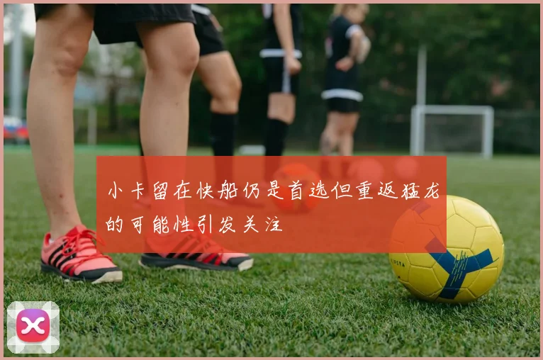 小卡留在快船仍是首选但重返猛龙的可能性引发关注