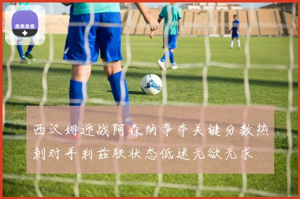 西汉姆迎战阿森纳争夺关键分数热刺对手利兹联状态低迷无欲无求