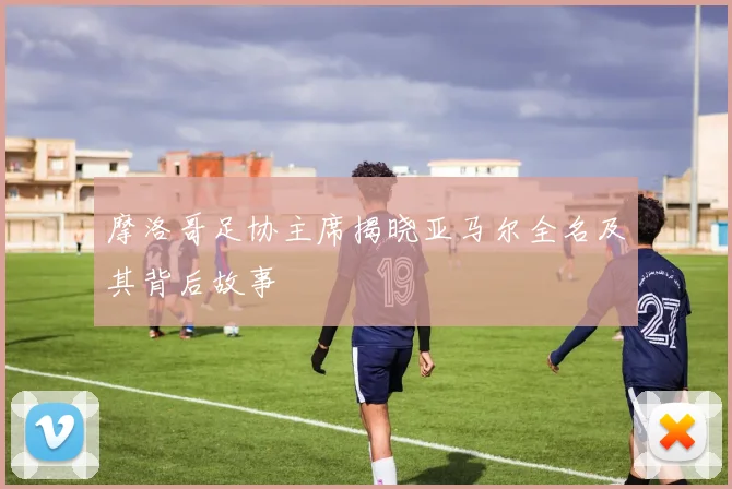 摩洛哥足协主席揭晓亚马尔全名及其背后故事