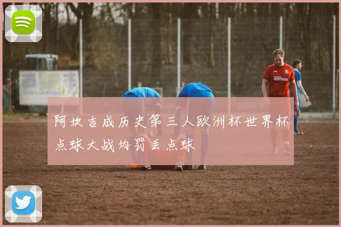 阿坎吉成历史第三人欧洲杯世界杯点球大战均罚丢点球