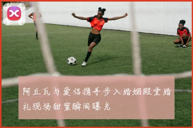 阿丘瓦与爱侣携手步入婚姻殿堂婚礼现场甜蜜瞬间曝光