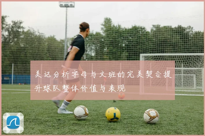 美记分析字母与文班的完美契合提升球队整体价值与表现