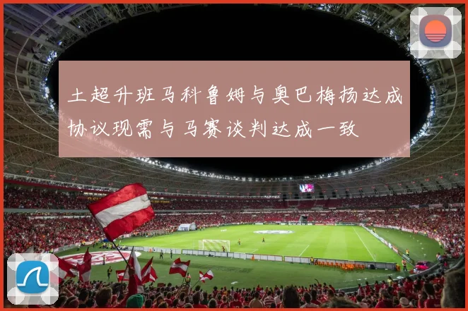 土超升班马科鲁姆与奥巴梅扬达成协议现需与马赛谈判达成一致