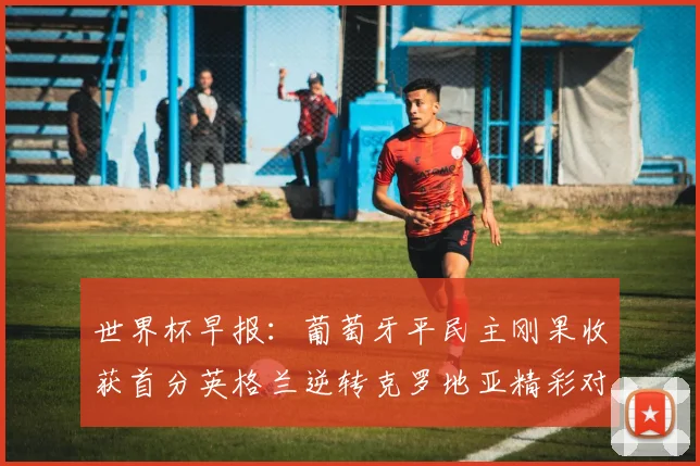 世界杯早报：葡萄牙平民主刚果收获首分英格兰逆转克罗地亚精彩对决