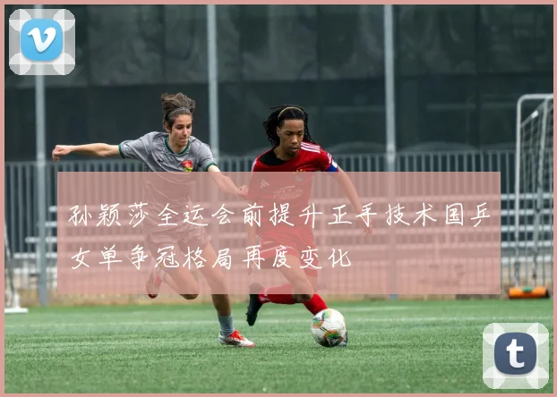 孙颖莎全运会前提升正手技术国乒女单争冠格局再度变化
