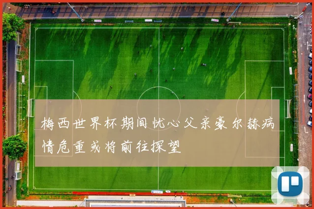 梅西世界杯期间忧心父亲豪尔赫病情危重或将前往探望