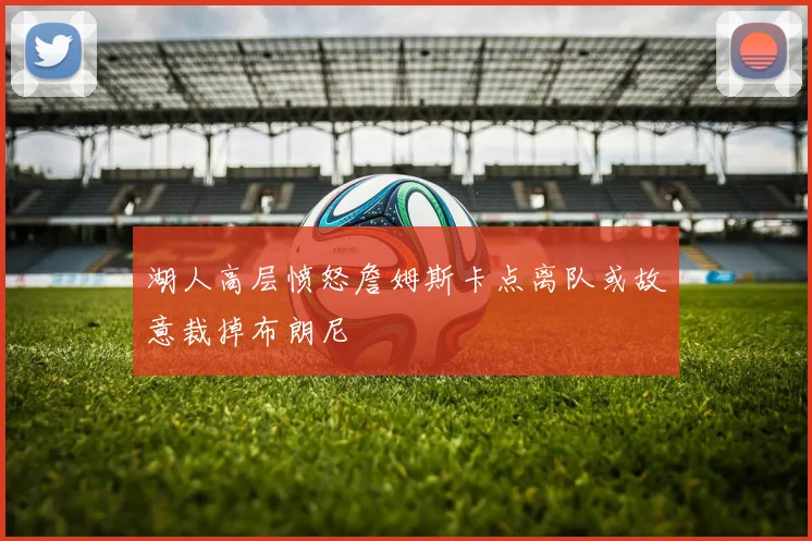 湖人高层愤怒詹姆斯卡点离队或故意裁掉布朗尼
