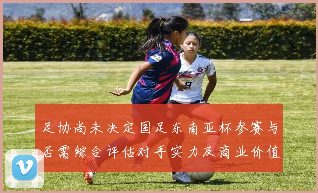 足协尚未决定国足东南亚杯参赛与否需综合评估对手实力及商业价值