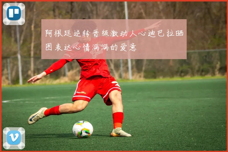 阿根廷逆转晋级激动人心迪巴拉晒图表达心情满满的爱意