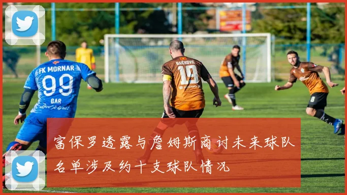 富保罗透露与詹姆斯商讨未来球队名单涉及约十支球队情况