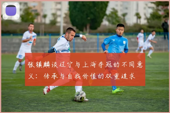 张镇麟谈辽宁与上海夺冠的不同意义：传承与自我价值的双重追求