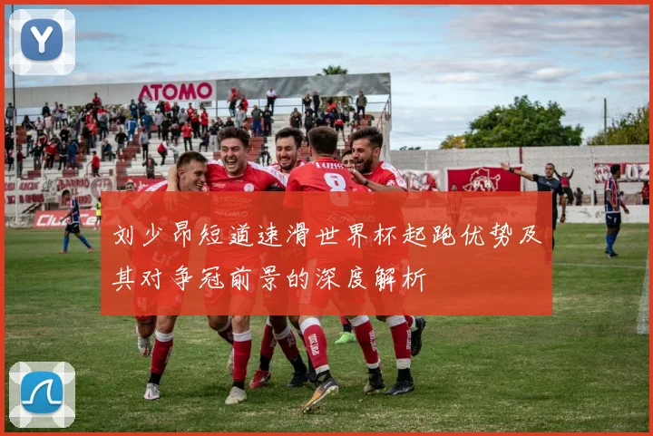 刘少昂短道速滑世界杯起跑优势及其对争冠前景的深度解析