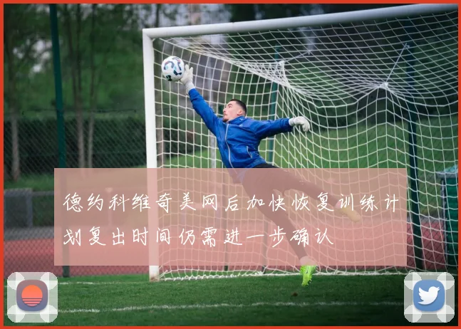 德约科维奇美网后加快恢复训练计划复出时间仍需进一步确认