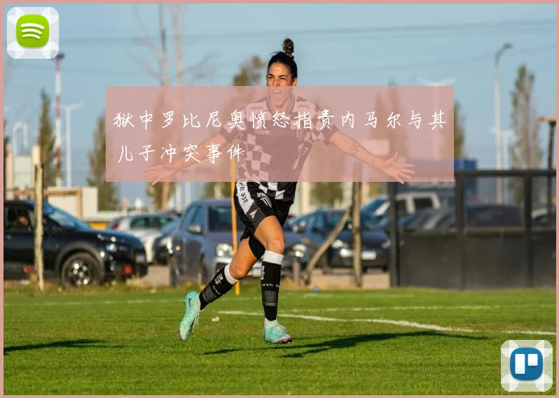 狱中罗比尼奥愤怒指责内马尔与其儿子冲突事件