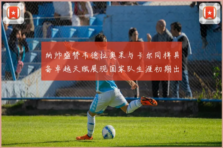 纳帅盛赞韦德拉奥果与卡尔同样具备卓越天赋展现国家队生涯初期出色表现