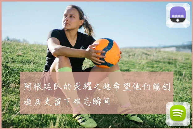 阿根廷队的荣耀之路希望他们能创造历史留下难忘瞬间
