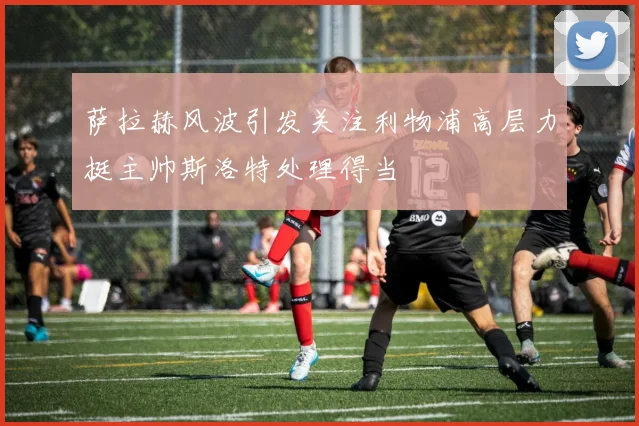 萨拉赫风波引发关注利物浦高层力挺主帅斯洛特处理得当