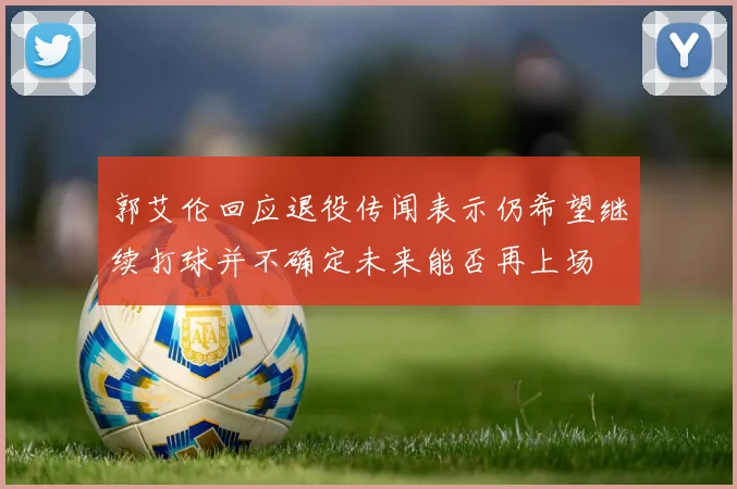 郭艾伦回应退役传闻表示仍希望继续打球并不确定未来能否再上场