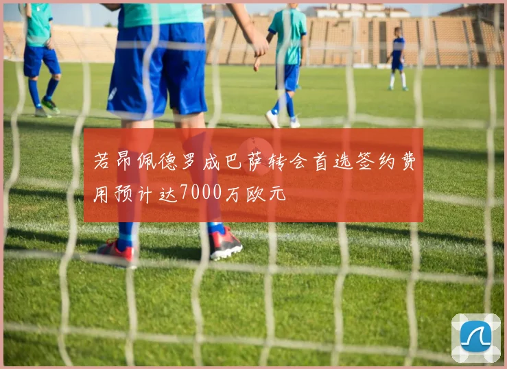 若昂佩德罗成巴萨转会首选签约费用预计达7000万欧元