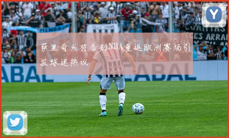 萨里奇或将告别NBA重返欧洲赛场引发球迷热议