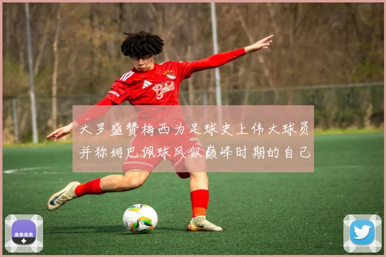大罗盛赞梅西为足球史上伟大球员并称姆巴佩球风似巅峰时期的自己