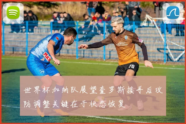 世界杯加纳队展望奎罗斯接手后攻防调整关键在于状态恢复